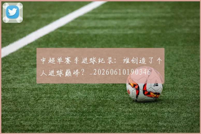 中超单赛季进球纪录:谁创造了个人进球巅峰?_20260610190346