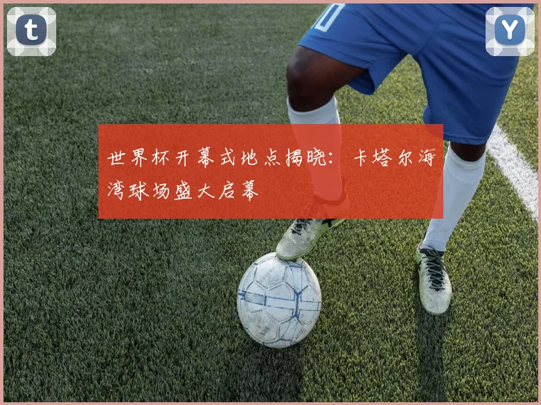 世界杯开幕式地点揭晓:卡塔尔海湾球场盛大启幕