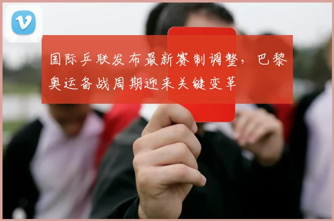 国际乒联发布最新赛制调整,巴黎奥运备战周期迎来关键变革