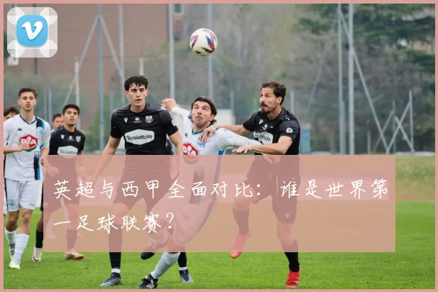 英超与西甲全面对比:谁是世界第一足球联赛?