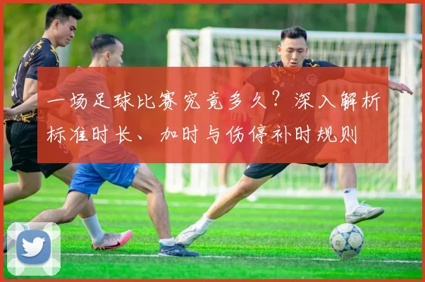 一场足球比赛究竟多久？深入解析标准时长、加时与伤停补时规则