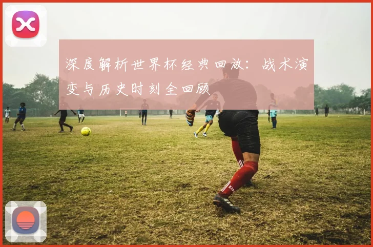 深度解析世界杯经典回放：战术演变与历史时刻全回顾