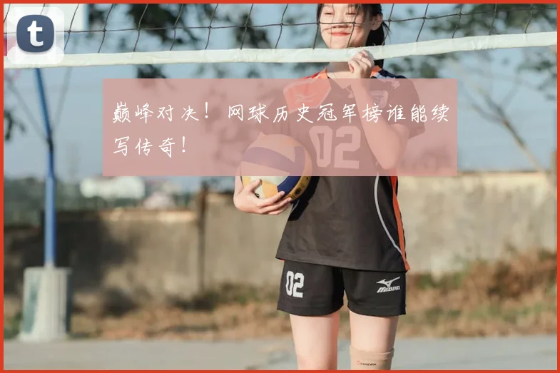 巅峰对决!网球历史冠军榜谁能续写传奇!